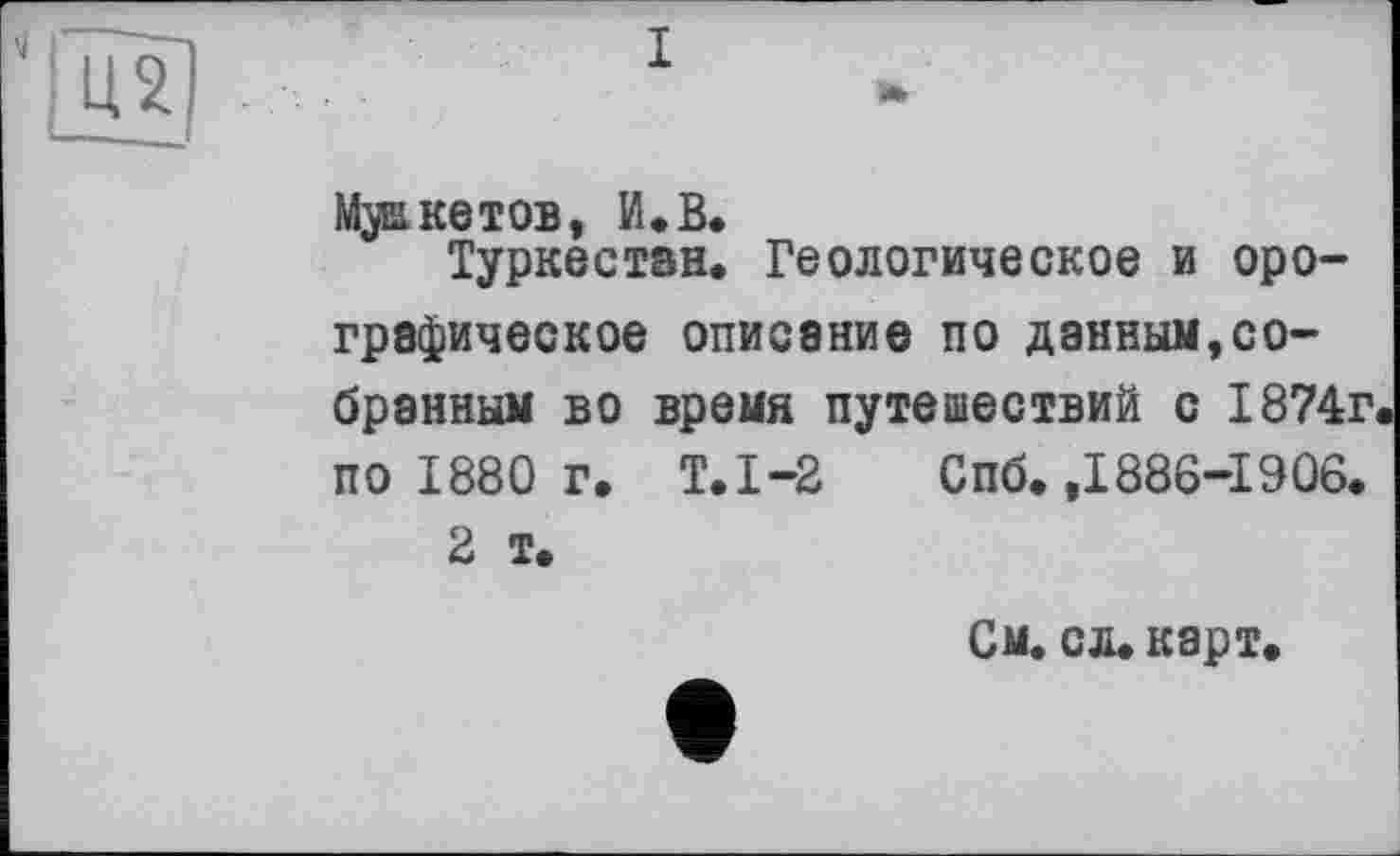 ﻿I а»
Макетов, И.В.
Туркестан, Геологическое и орографическое описание по данным,собранным во время путешествий с 1874г по 1880 г. Т.1-2 Спб. ,1886-1906.
2 т.
См. сл. карт.